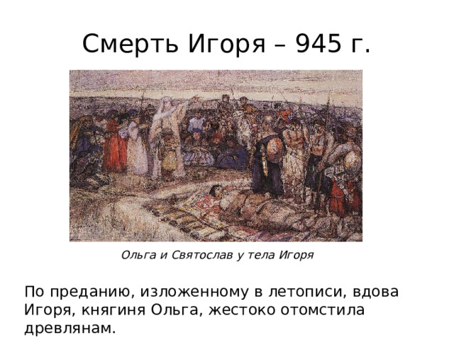 Смерть Игоря – 945 г. Ольга и Святослав у тела Игоря По преданию, изложенному в летописи, вдова Игоря, княгиня Ольга, жестоко отомстила древлянам. 