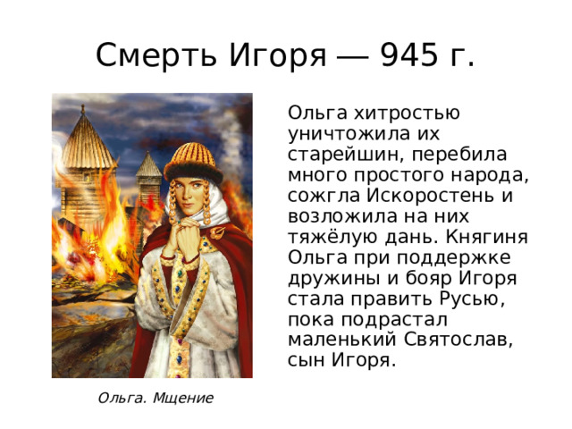 Смерть Игоря ― 945 г. Ольга хитростью уничтожила их старейшин, перебила много простого народа, сожгла Искоростень и возложила на них тяжёлую дань. Княгиня Ольга при поддержке дружины и бояр Игоря стала править Русью, пока подрастал маленький Святослав, сын Игоря. Ольга. Мщение 