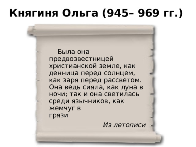 Княгиня Ольга (945– 969 гг.)  Была она предвозвестницей христианской земле, как денница перед солнцем, как заря перед рассветом. Она ведь сияла, как луна в ночи; так и она светилась среди язычников, как жемчуг в грязи Из летописи 