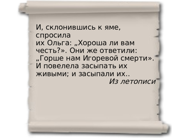 И, склонившись к яме, спросила их Ольга: „Хороша ли вам честь?». Они же ответили: „Горше нам Игоревой смерти». И повелела засыпать их живыми; и засыпали их.. Из летописи 
