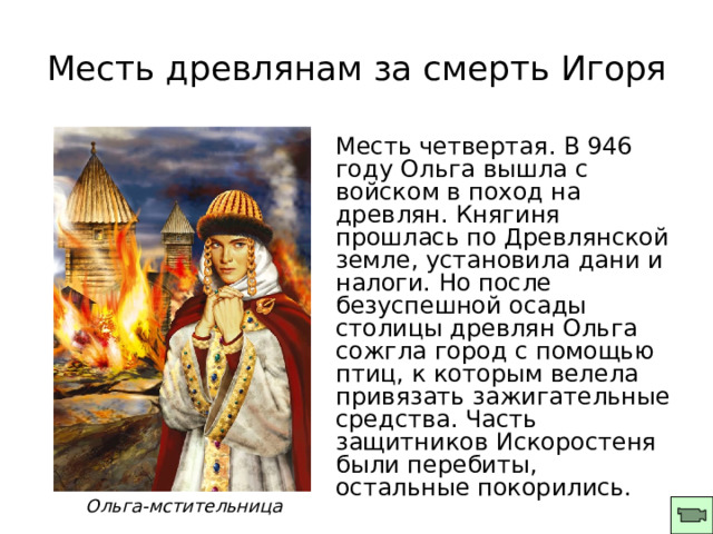Месть древлянам за смерть Игоря Месть четвертая. В 946 году Ольга вышла с войском в поход на древлян. Княгиня прошлась по Древлянской земле, установила дани и налоги. Но после безуспешной осады столицы древлян Ольга сожгла город с помощью птиц, к которым велела привязать зажигательные средства. Часть защитников Искоростеня были перебиты, остальные покорились. О льга-мстительница 