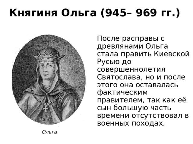 Княгиня Ольга (945– 969 гг.) После расправы с древлянами Ольга стала править Киевской Русью до совершеннолетия Святослава, но и после этого она оставалась фактическим правителем, так как её сын большую часть времени отсутствовал в военных походах. Ольга 