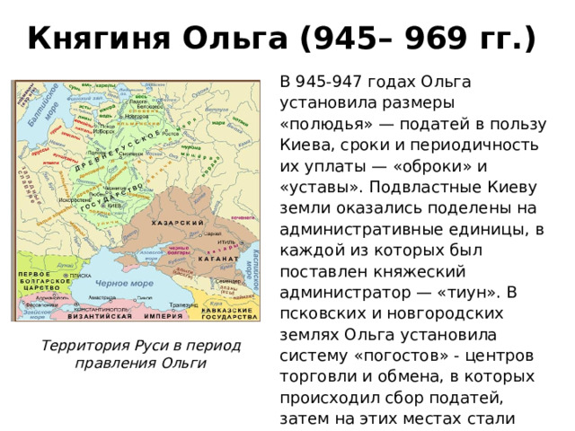 Княгиня Ольга (945– 969 гг.) В 945-947 годах Ольга установила размеры «полюдья» — податей в пользу Киева, сроки и периодичность их уплаты — «оброки» и «уставы». Подвластные Киеву земли оказались поделены на административные единицы, в каждой из которых был поставлен княжеский администратор — «тиун». В псковских и новгородских землях Ольга установила систему «погостов» - центров торговли и обмена, в которых происходил сбор податей, затем на этих местах стали строить храмы. Территория Руси в период правления Ольги 