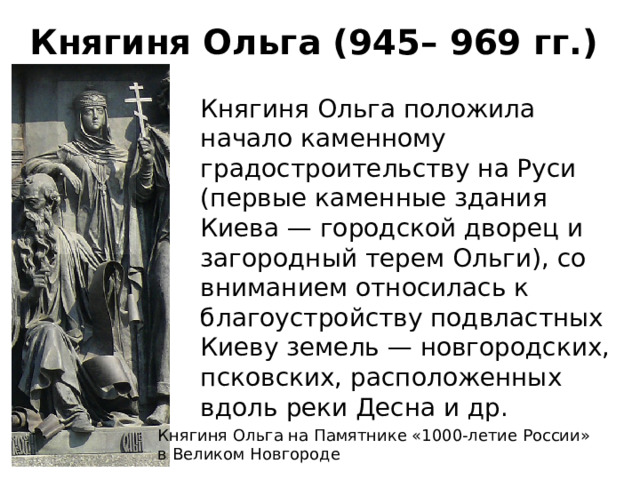 Княгиня Ольга (945– 969 гг.) Княгиня Ольга положила начало каменному градостроительству на Руси (первые каменные здания Киева — городской дворец и загородный терем Ольги), со вниманием относилась к благоустройству подвластных Киеву земель — новгородских, псковских, расположенных вдоль реки Десна и др. Княгиня Ольга на Памятнике «1000-летие России»  в Великом Новгороде 