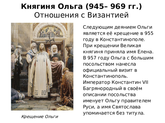 Княгиня Ольга (945– 969 гг.)  Отношения с Византией Следующим деянием Ольги является её крещение в 955 году в Константинополе. При крещении Великая княгиня приняла имя Елена. В 957 году Ольга с большим посольством нанесла официальный визит в Константинополь. Император Константин VII Багрянородный в своём описании посольства именует Ольгу правителем Руси, а имя Святослава упоминается без титула. Крещение Ольги 