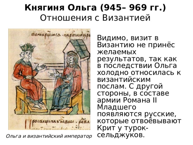 Княгиня Ольга (945– 969 гг.)  Отношения с Византией Видимо, визит в Византию не принёс желаемых результатов, так как в последствии Ольга холодно относилась к византийским послам. С другой стороны, в составе армии Романа II Младшего появляются русские, которые отвоёвывают Крит у турок-сельджуков. Ольга и византийский император 