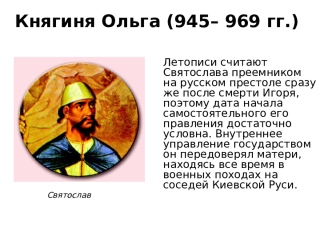 Княгиня Ольга (945– 969 гг.) Летописи считают Святослава преемником на русском престоле сразу же после смерти Игоря, поэтому дата начала самостоятельного его правления достаточно условна. Внутреннее управление государством он передоверял матери, находясь все время в военных походах на соседей Киевской Руси. Святослав 