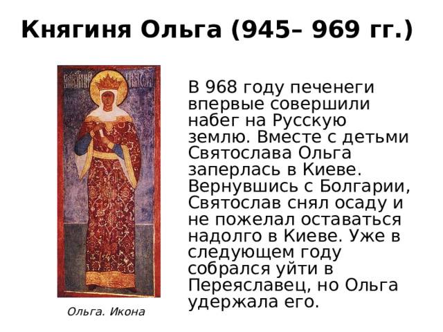 Княгиня Ольга (945– 969 гг.) В 968 году печенеги впервые совершили набег на Русскую землю. Вместе с детьми Святослава Ольга заперлась в Киеве. Вернувшись с Болгарии, Святослав снял осаду и не пожелал оставаться надолго в Киеве. Уже в следующем году собрался уйти в Переяславец, но Ольга удержала его.   Ольга. Икона 