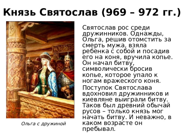 Князь Святослав (969 – 972 гг.) Святослав рос среди дружинников. Однажды, Ольга, решив отомстить за смерть мужа, взяла ребенка с собой и посадив его на коня, вручила копье. Он начал битву, символически бросив копье, которое упало к ногам вражеского коня. Поступок Святослава вдохновил дружинников и киевляне выиграли битву. Таков был древний обычай русов – только князь мог начать битву. И неважно, в каком возрасте он пребывал. Ольга с дружиной 