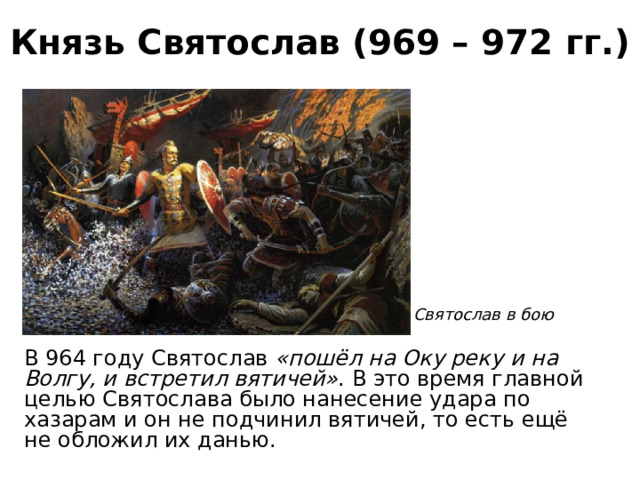 Князь Святослав (969 – 972 гг.) Святослав в бою В 964 году Святослав «пошёл на Оку реку и на Волгу, и встретил вятичей» . В это время главной целью Святослава было нанесение удара по хазарам и он не подчинил вятичей, то есть ещё не обложил их данью. 