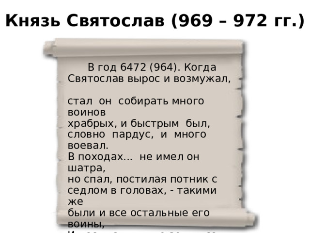 Князь Святослав (969 – 972 гг.)  В год 6472 (964). Когда Святослав вырос и возмужал, стал он собирать много воинов храбрых, и быстрым был, словно пардус, и много воевал. В походах... не имел он шатра, но спал, постилая потник с седлом в головах, - такими же были и все остальные его воины, И посылал в иные земли со словами: 