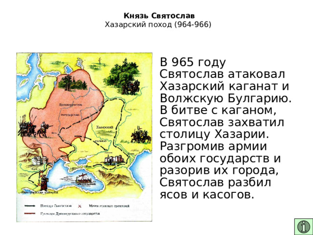   Князь Святослав  Хазарский поход (964-966)   В 965 году Святослав атаковал Хазарский каганат и Волжскую Булгарию. В битве с каганом, Святослав захватил столицу Хазарии. Разгромив армии обоих государств и разорив их города, Святослав разбил ясов и касогов. 