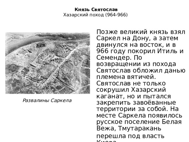   Князь Святослав  Хазарский поход (964-966)   Позже великий князь взял Саркел на Дону, а затем двинулся на восток, и в 966 году покорил Итиль и Семендер. По возвращении из похода Святослав обложил данью племена вятичей. Святослав не только сокрушил Хазарский каганат, но и пытался закрепить завоёванные территории за собой. На месте Саркела появилось русское поселение Белая Вежа, Тмутаракань перешла под власть Киева. Развалины Саркела 