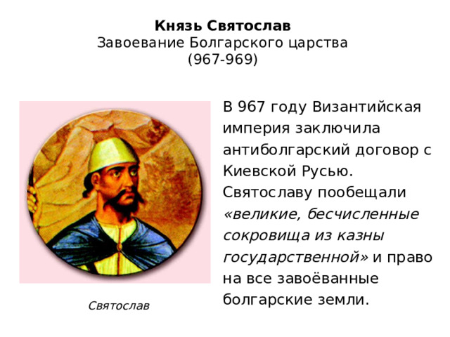 Князь Святослав  Завоевание Болгарского царства  (967-969) В 967 году Византийская империя заключила антиболгарский договор с Киевской Русью. Святославу пообещали «великие, бесчисленные сокровища из казны государственной» и право на все завоёванные болгарские земли. Святослав 