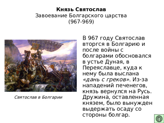 Князь Святослав  Завоевание Болгарского царства  (967-969) В 967 году Святослав вторгся в Болгарию и после войны с болгарами обосновался в устье Дуная, в Переяславце, куда к нему была выслана «дань с греков» . Из-за нападений печенегов, князь вернулся на Русь. Дружина, оставленная князем, было вынужден выдержать осаду со стороны болгар. Святослав в Болгарии 