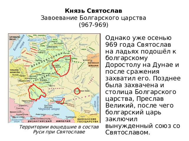Князь Святослав  Завоевание Болгарского царства  (967-969) Однако уже осенью 969 года Святослав на ладьях подошёл к болгарскому Доростолу на Дунае и после сражения захватил его. Позднее была захвачена и столица Болгарского царства, Преслав Великий, после чего болгарский царь заключил вынужденный союз со Святославом. Территории вошедшие в состав Руси при Святославе 