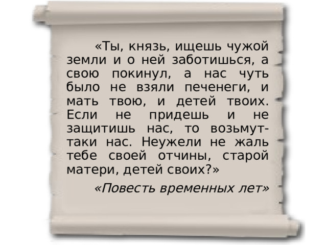  «Ты, князь, ищешь чужой земли и о ней заботишься, а свою покинул, а нас чуть было не взяли печенеги, и мать твою, и детей твоих. Если не придешь и не защитишь нас, то возьмут-таки нас. Неужели не жаль тебе своей отчины, старой матери, детей своих?» «Повесть временных лет» 