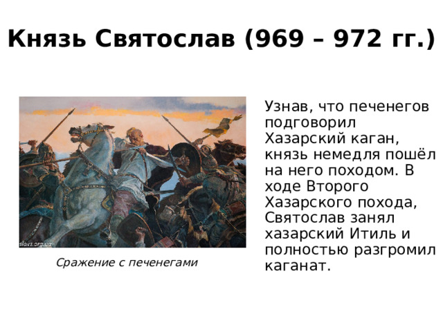 Князь Святослав (969 – 972 гг.) Узнав, что печенегов подговорил Хазарский каган, князь немедля пошёл на него походом. В ходе Второго Хазарского похода, Святослав занял хазарский Итиль и полностью разгромил каганат. Сражение с печенегами 