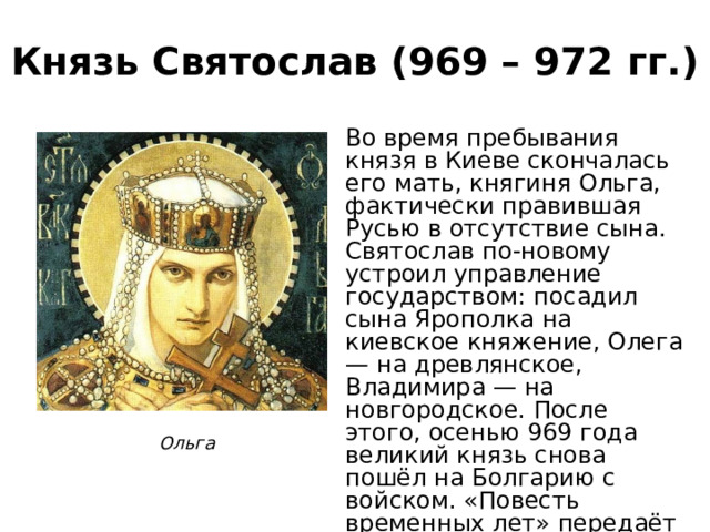 Князь Святослав (969 – 972 гг.) Во время пребывания князя в Киеве скончалась его мать, княгиня Ольга, фактически правившая Русью в отсутствие сына. Святослав по-новому устроил управление государством: посадил сына Ярополка на киевское княжение, Олега — на древлянское, Владимира — на новгородское. После этого, осенью 969 года великий князь снова пошёл на Болгарию с войском. «Повесть временных лет» передаёт его слова: Ольга 