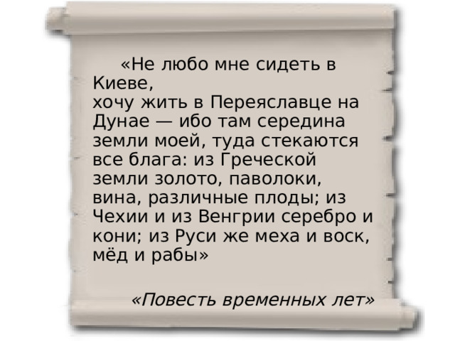  «Не любо мне сидеть в Киеве, хочу жить в Переяславце на Дунае — ибо там середина земли моей, туда стекаются все блага: из Греческой земли золото, паволоки, вина, различные плоды; из Чехии и из Венгрии серебро и кони; из Руси же меха и воск, мёд и рабы» «Повесть временных лет» 