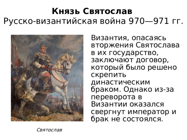 Князь Святослав  Русско-византийская война 970—971 гг. Византия, опасаясь вторжения Святослава в их государство, заключают договор, который было решено скрепить династическим браком. Однако из-за переворота в Византии оказался свергнут император и брак не состоялся. Святослав 