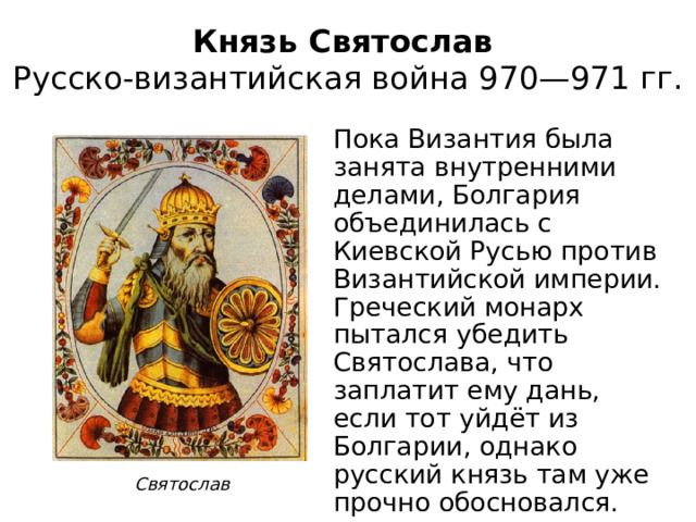 Князь Святослав  Русско-византийская война 970—971 гг. Пока Византия была занята внутренними делами, Болгария объединилась с Киевской Русью против Византийской империи. Греческий монарх пытался убедить Святослава, что заплатит ему дань, если тот уйдёт из Болгарии, однако русский князь там уже прочно обосновался. Святослав 
