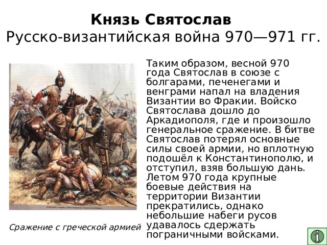 Князь Святослав  Русско-византийская война 970—971 гг. Таким образом, весной 970 года Святослав в союзе с болгарами, печенегами и венграми напал на владения Византии во Фракии. Войско Святослава дошло до Аркадиополя, где и произошло генеральное сражение. В битве Святослав потерял основные силы своей армии, но вплотную подошёл к Константинополю, и отступил, взяв большую дань. Летом 970 года крупные боевые действия на территории Византии прекратились, однако небольшие набеги русов удавалось сдержать пограничными войсками. Сражение с греческой армией 