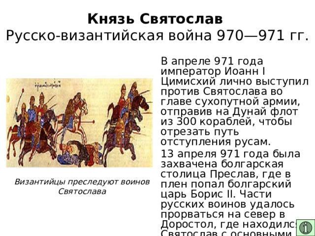 Князь Святослав  Русско-византийская война 970—971 гг. В апреле 971 года император Иоанн I Цимисхий лично выступил против Святослава во главе сухопутной армии, отправив на Дунай флот из 300 кораблей, чтобы отрезать путь отступления русам. 13 апреля 971 года была захвачена болгарская столица Преслав, где в плен попал болгарский царь Борис II. Части русских воинов удалось прорваться на север в Доростол, где находился Святослав с основными силами. Византийцы преследуют воинов Святослава 