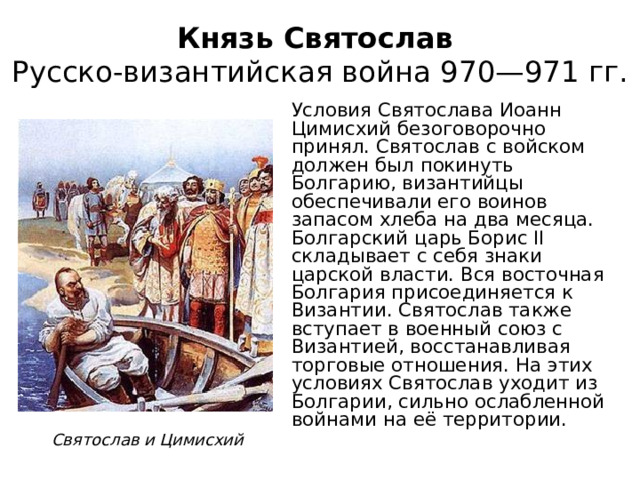 Князь Святослав  Русско-византийская война 970—971 гг. Условия Святослава Иоанн Цимисхий безоговорочно принял. Святослав с войском должен был покинуть Болгарию, византийцы обеспечивали его воинов запасом хлеба на два месяца. Болгарский царь Борис II складывает с себя знаки царской власти. Вся восточная Болгария присоединяется к Византии. Святослав также вступает в военный союз с Византией, восстанавливая торговые отношения. На этих условиях Святослав уходит из Болгарии, сильно ослабленной войнами на её территории. Святослав и Цимисхий 