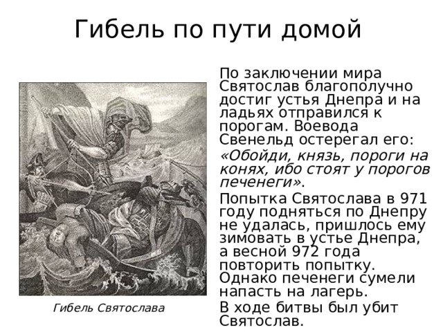 Гибель по пути домой По заключении мира Святослав благополучно достиг устья Днепра и на ладьях отправился к порогам. Воевода Свенельд остерегал его: «Обойди, князь, пороги на конях, ибо стоят у порогов печенеги» . Попытка Святослава в 971 году подняться по Днепру не удалась, пришлось ему зимовать в устье Днепра, а весной 972 года повторить попытку. Однако печенеги сумели напасть на лагерь. В ходе битвы был убит Святослав. Гибель Святослава 