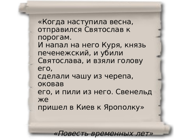 «Когда наступила весна, отправился Святослав к порогам. И напал на него Куря, князь печенежский, и убили Святослава, и взяли голову его, сделали чашу из черепа, оковав его, и пили из него. Свенельд же пришел в Киев к Ярополку» «Повесть временных лет» 