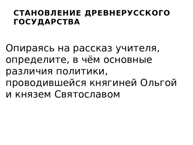 СТАНОВЛЕНИЕ ДРЕВНЕРУССКОГО ГОСУДАРСТВА Опираясь на рассказ учителя, определите, в чём основные различия политики, проводившейся княгиней Ольгой и князем Святославом 