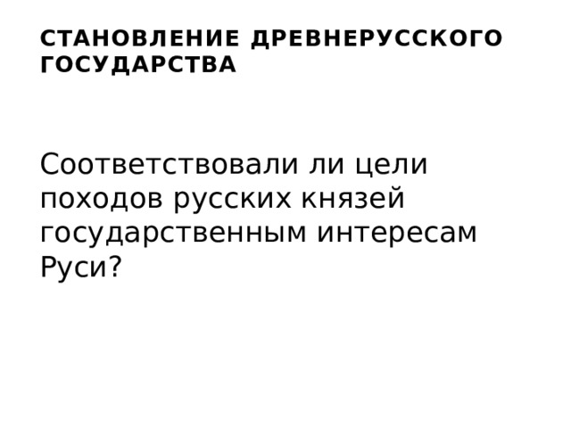 СТАНОВЛЕНИЕ ДРЕВНЕРУССКОГО ГОСУДАРСТВА Соответствовали ли цели походов русских князей государственным интересам Руси? 