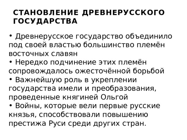 СТАНОВЛЕНИЕ ДРЕВНЕРУССКОГО ГОСУДАРСТВА  Древнерусское государство объединило под своей властью большинство племён восточных славян  Нередко подчинение этих племён сопровождалось ожесточённой борьбой  Важнейшую роль в укреплении государства имели и преобразования, проведенные княгиней Ольгой  Войны, которые вели первые русские князья, способствовали повышению престижа Руси среди других стран. 