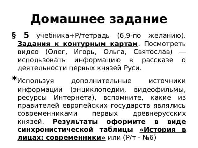 Домашнее задание § 5 учебника+Р/тетрадь (6,9-по желанию). Задания к контурным картам . Посмотреть видео (Олег, Игорь, Ольга, Святослав) ― использовать информацию в рассказе о деятельности первых князей Руси. * Используя дополнительные источники информации (энциклопедии, видеофильмы, ресурсы Интернета), вспомните, какие из правителей европейских государств являлись современниками первых древнерусских князей. Результаты оформите в виде синхронистической таблицы «История в лицах: современники»  или (Р/т - №6) 