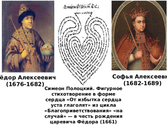 Софья Алексеевна (1682-1689) Фёдор Алексеевич (1676-1682) Симеон Полоцкий. Фигурное стихотворение в форме сердца «От избытка сердца уста глаголят» из цикла «Благоприветствования» «на случай» — в честь рождения царевича Фёдора (1661) 