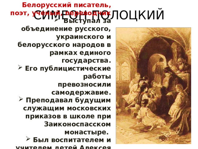 СИМЕОН ПОЛОЦКИЙ Белорусский писатель, поэт, ученый, переводчик  Выступал за объединение русского, украинского и белорусского народов в рамках единого государства. Его публицистические работы превозносили самодержавие. Преподавал будущим служащим московских приказов в школе при Заиконоспасском монастыре. Был воспитателем и учителем детей Алексея Михайловича (Федора и Софьи). 