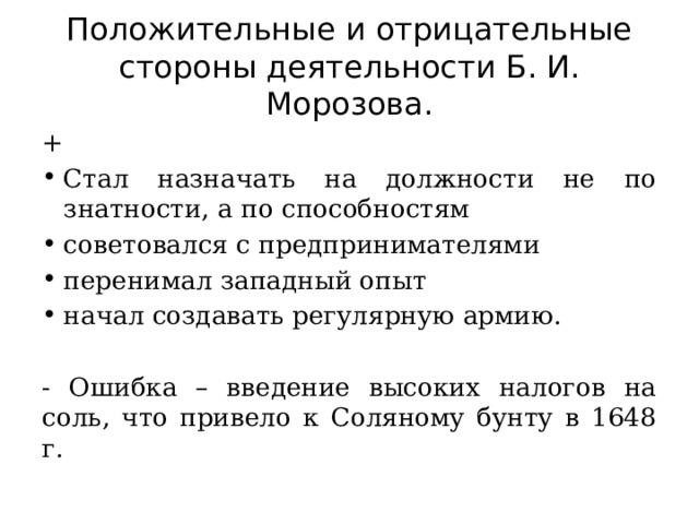 Положительные и отрицательные стороны деятельности Б. И. Морозова. + Стал назначать на должности не по знатности, а по способностям советовался с предпринимателями перенимал западный опыт начал создавать регулярную армию. - Ошибка – введение высоких налогов на соль, что привело к Соляному бунту в 1648 г. 