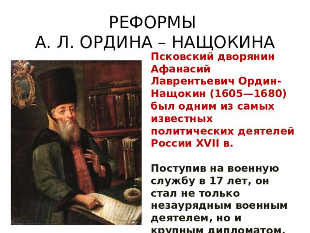 РЕФОРМЫ  А. Л. ОРДИНА – НАЩОКИНА Псковский дворянин Афанасий Лаврентьевич Ордин-Нащокин (1605—1680) был одним из самых известных политических деятелей России XVII в.  Поступив на военную службу в 17 лет, он стал не только незаурядным военным деятелем, но и крупным дипломатом. 