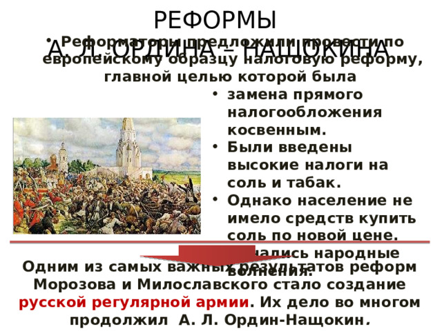 РЕФОРМЫ  А. Л. ОРДИНА – НАЩОКИНА Реформаторы предложили провести по европейскому образцу налоговую реформу, главной целью которой была замена прямого налогообложения косвенным. Были введены высокие налоги на соль и табак. Однако население не имело средств купить соль по новой цене. Начались народные волнения. Одним из самых важных результатов реформ Морозова и Милославского стало создание русской регулярной армии . Их дело во многом продолжил А. Л. Ордин-Нащокин . 