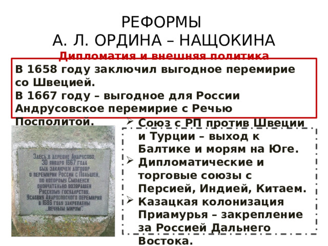 РЕФОРМЫ  А. Л. ОРДИНА – НАЩОКИНА Дипломатия и внешняя политика В 1658 году заключил выгодное перемирие со Швецией. В 1667 году – выгодное для России Андрусовское перемирие с Речью Посполитой. Союз с РП против Швеции и Турции – выход к Балтике и морям на Юге. Дипломатические и торговые союзы с Персией, Индией, Китаем. Казацкая колонизация Приамурья – закрепление за Россией Дальнего Востока. 