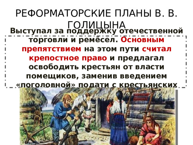 РЕФОРМАТОРСКИЕ ПЛАНЫ В. В. ГОЛИЦЫНА Выступал за поддержку отечественной торговли и ремёсел. Основным препятствием на этом пути считал крепостное право и предлагал освободить крестьян от власти помещиков, заменив введением «поголовной» подати с крестьянских хозяйств. 