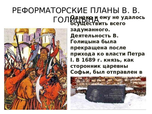 РЕФОРМАТОРСКИЕ ПЛАНЫ В. В. ГОЛИЦЫНА Однако и ему не удалось осуществить всего задуманного. Деятельность В. Голицына была прекращена после прихода ко власти Петра I. В 1689 г. князь, как сторонник царевны Софьи, был отправлен в ссылку в Архангельский край. 