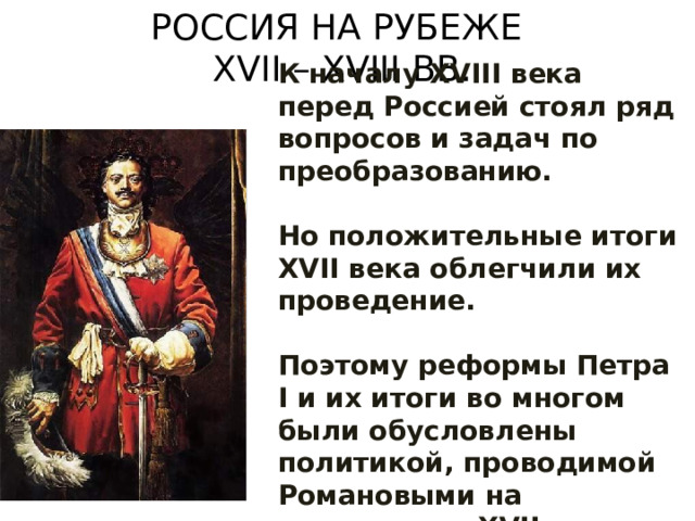 РОССИЯ НА РУБЕЖЕ  XVII – XVIII ВВ. К началу XVIII века перед Россией стоял ряд вопросов и задач по преобразованию.  Но положительные итоги XVII века облегчили их проведение.  Поэтому реформы Петра I и их итоги во многом были обусловлены политикой, проводимой Романовыми на протяжении XVII столетия. 