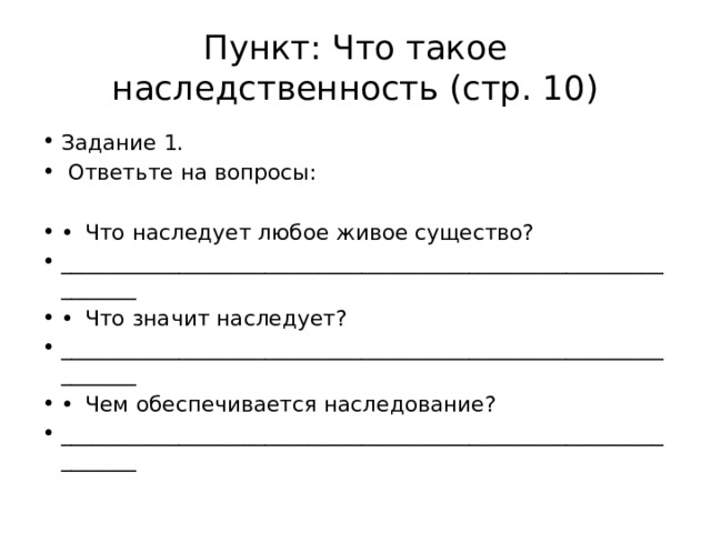 Пункт: Что такое наследственность (стр. 10) Задание 1.  Ответьте на вопросы: •  Что наследует любое живое существо? _______________________________________________________________ •  Что значит наследует? _______________________________________________________________ •  Чем обеспечивается наследование? _______________________________________________________________ 