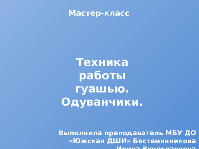 Мастер-класс Техника работы гуашью. Одуванчики. Выполнила преподаватель МБУ ДО «Южская ДШИ» Бестемянникова Ирина Вячеславовна 
