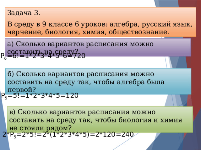 Задача 3. В среду в 9 классе 6 уроков: алгебра, русский язык, черчение, биология, химия, обществознание. а) Сколько вариантов расписания можно составить на среду? Р 6 =6!=1*2*3*4*5*6=720 б) Сколько вариантов расписания можно составить на среду так, чтобы алгебра была первой? Р 5 =5!=1*2*3*4*5=120 в) Сколько вариантов расписания можно составить на среду так, чтобы биология и химия не стояли рядом? 2*Р 5 =2*5!=2*(1*2*3*4*5)=2*120=240 