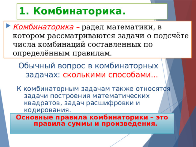 1. Комбинаторика. Комбинаторика –  радел математики, в котором рассматриваются задачи о подсчёте числа комбинаций составленных по определённым правилам. Обычный вопрос в комбинаторных задачах: сколькими способами... К комбинаторным задачам также относятся задачи построения математических квадратов, задач расшифровки и кодирования. Основные правила комбинаторики – это правила суммы и произведения. 