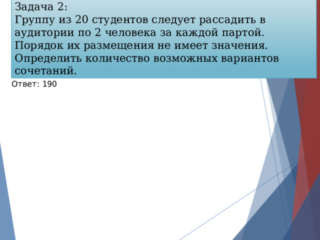 Задача 2: Группу из 20 студентов следует рассадить в аудитории по 2 человека за каждой партой. Порядок их размещения не имеет значения. Определить количество возможных вариантов сочетаний. Ответ: 190 