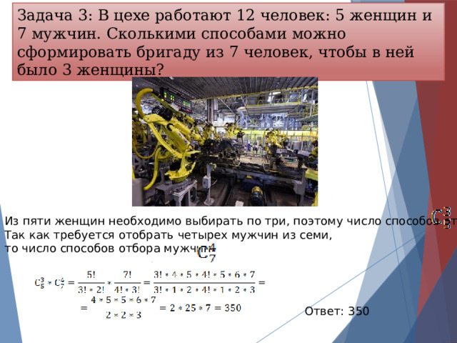 Задача 3: В цехе работают 12 человек: 5 женщин и 7 мужчин. Сколькими способами можно сформировать бригаду из 7 человек, чтобы в ней было 3 женщины?  Из пяти женщин необходимо выбирать по три, поэтому число способов отбора      . Так как требуется отобрать четырех мужчин из семи, то число способов отбора мужчин       Ответ: 350 